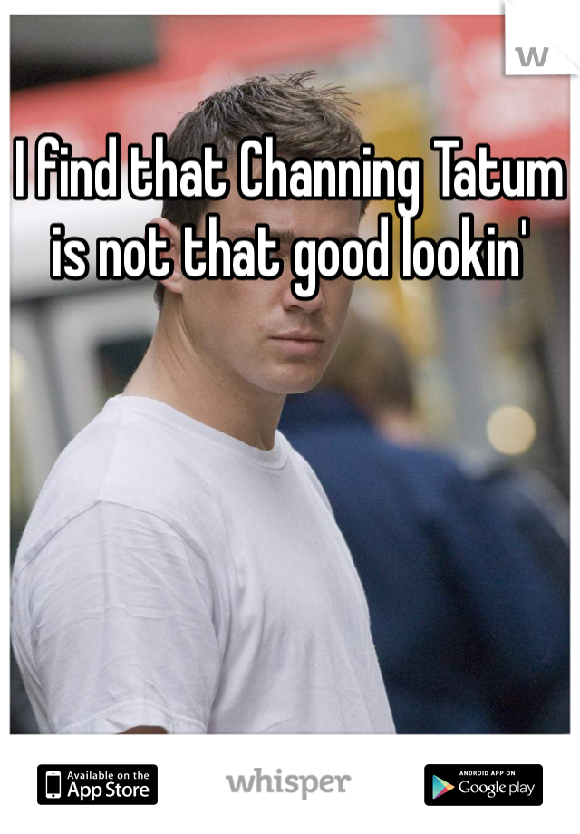 I find that Channing Tatum is not that good lookin' 