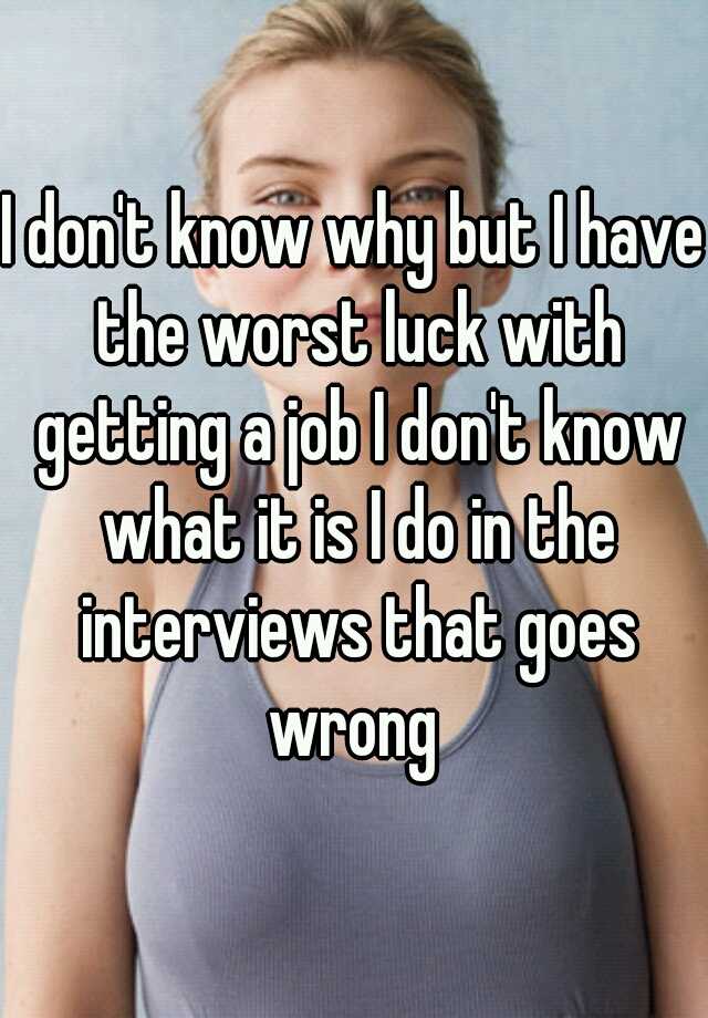 I don't know why but I have the worst luck with getting a job I don't know what it is I do in the interviews that goes wrong 