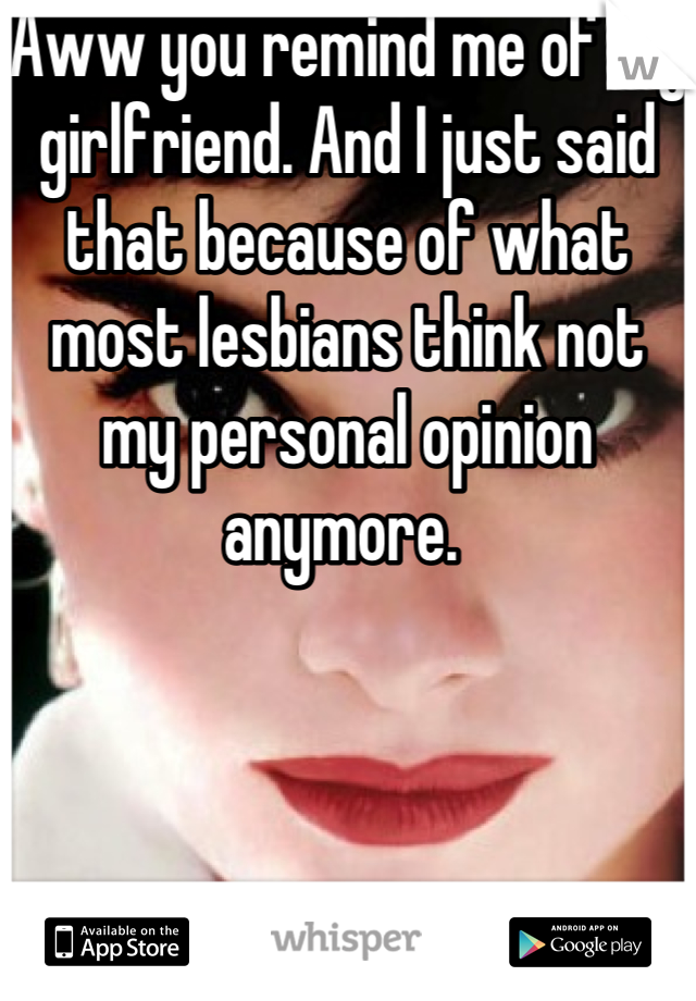 Aww you remind me of my girlfriend. And I just said that because of what most lesbians think not my personal opinion anymore. 