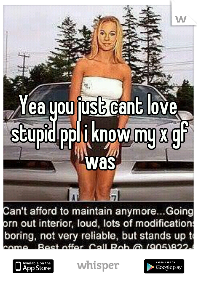 Yea you just cant love stupid ppl i know my x gf was