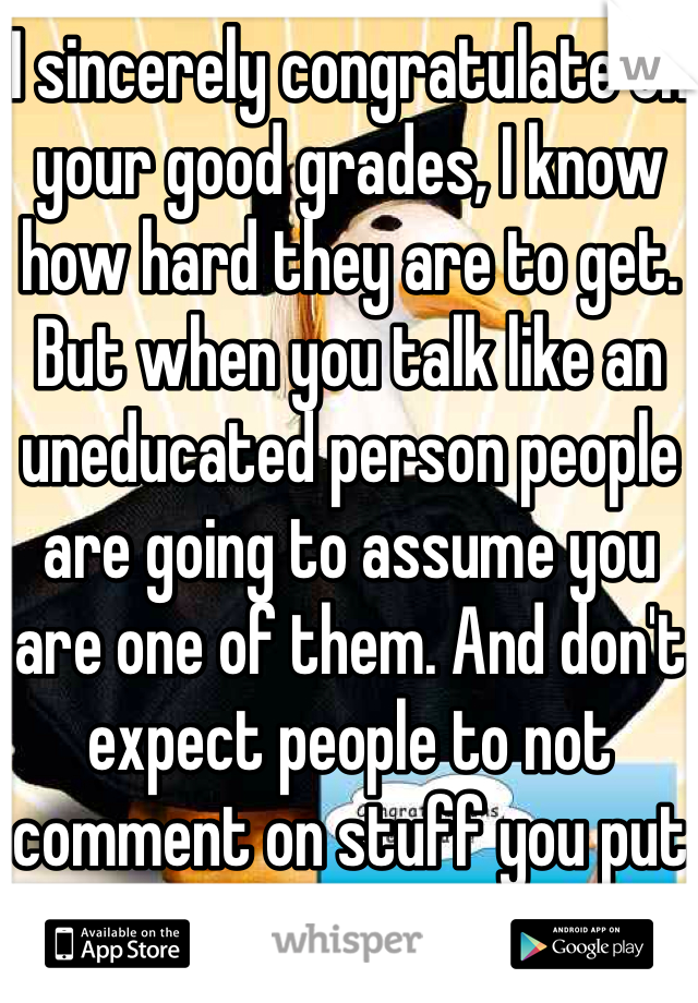 I sincerely congratulate on your good grades, I know how hard they are to get. But when you talk like an uneducated person people are going to assume you are one of them. And don't expect people to not comment on stuff you put online
