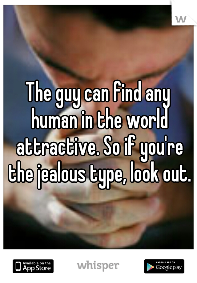 The guy can find any human in the world attractive. So if you're the jealous type, look out.