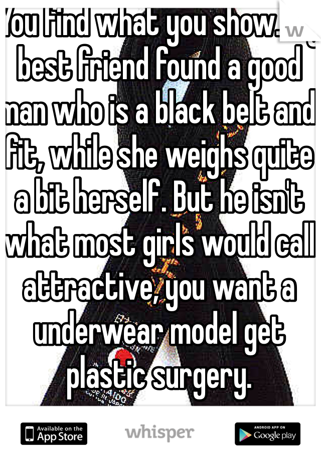 You find what you show. My best friend found a good man who is a black belt and fit, while she weighs quite a bit herself. But he isn't what most girls would call attractive, you want a underwear model get plastic surgery.