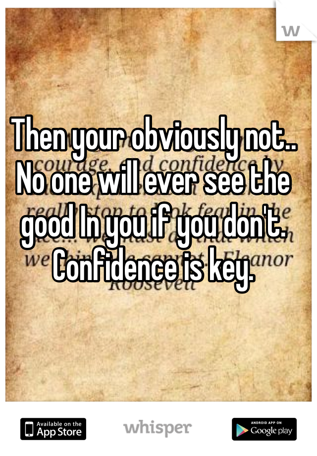 Then your obviously not.. 
No one will ever see the good In you if you don't. Confidence is key.