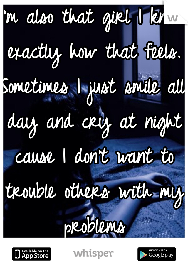 I'm also that girl I know exactly how that feels. Sometimes I just smile all day and cry at night cause I don't want to trouble others with my problems 