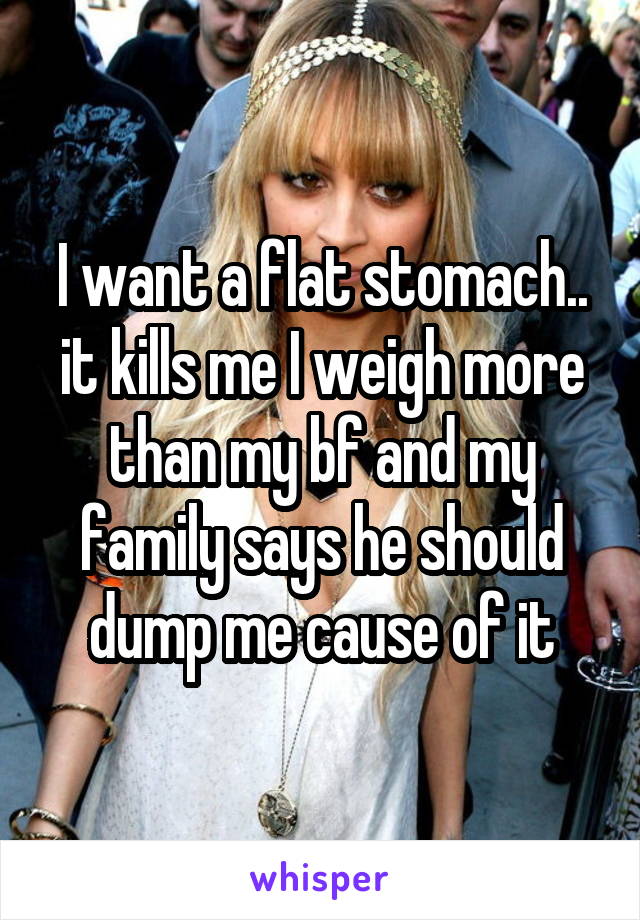 I want a flat stomach.. it kills me I weigh more than my bf and my family says he should dump me cause of it