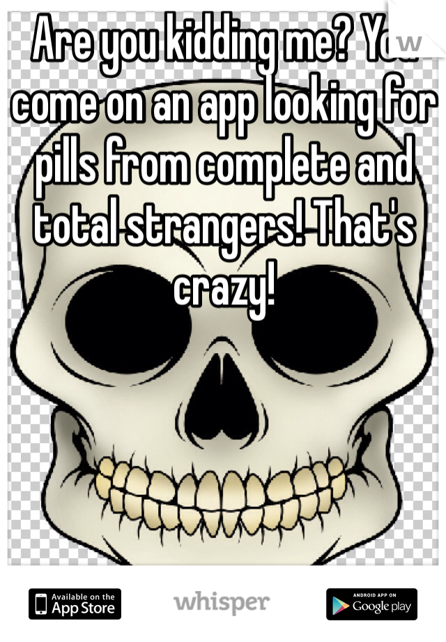 Are you kidding me? You come on an app looking for pills from complete and total strangers! That's crazy!