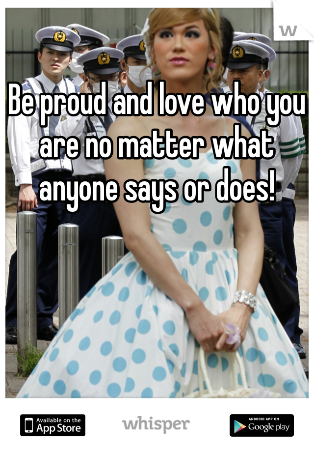 Be proud and love who you are no matter what anyone says or does! 