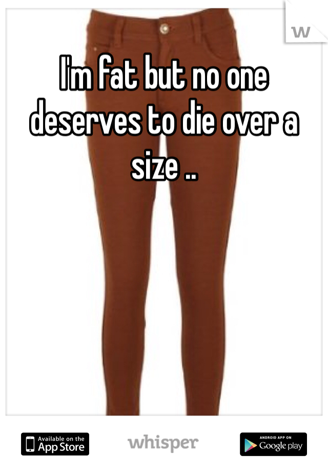 I'm fat but no one deserves to die over a size .. 