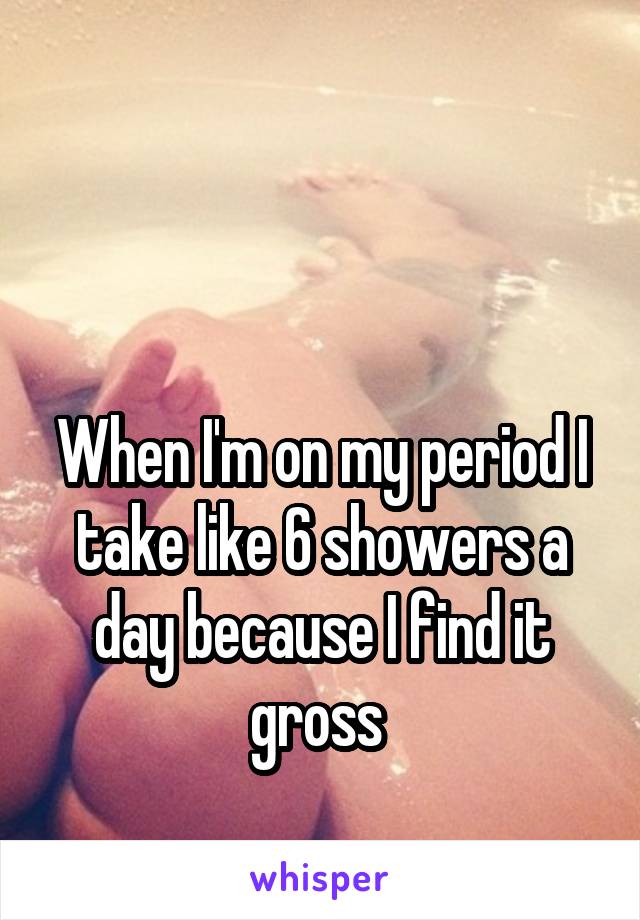 


When I'm on my period I take like 6 showers a day because I find it gross 