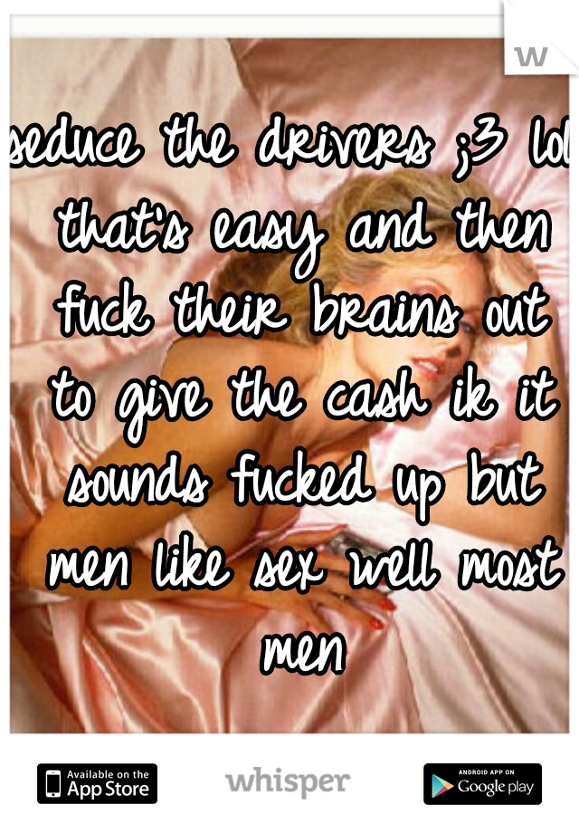 seduce the drivers ;3 lol that's easy and then fuck their brains out to give the cash ik it sounds fucked up but men like sex well most men