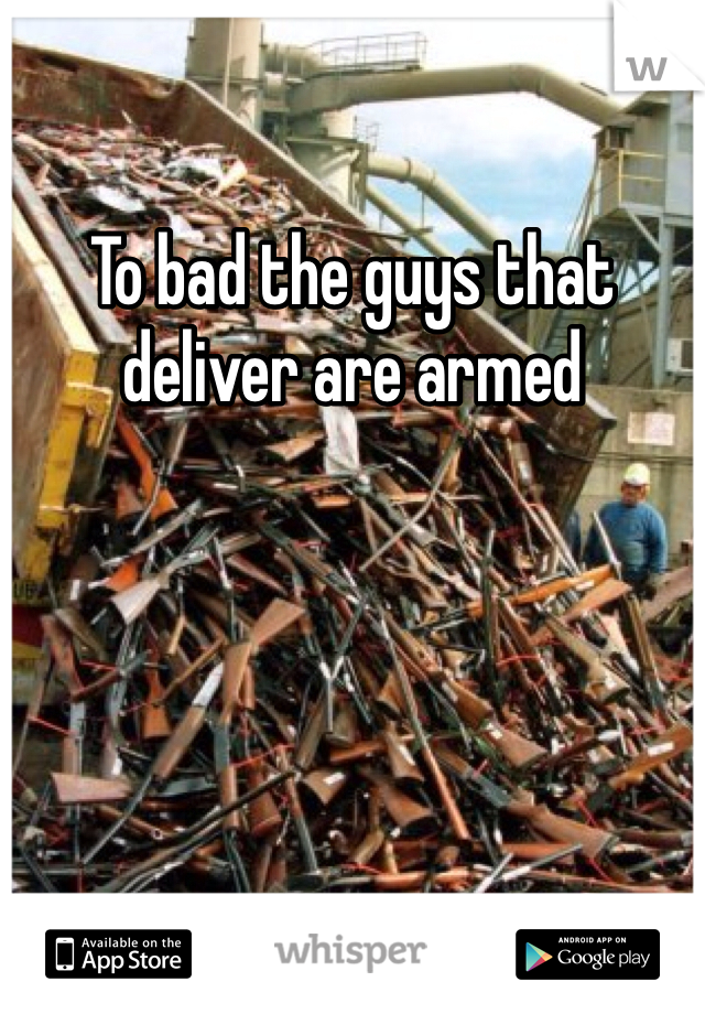 To bad the guys that deliver are armed