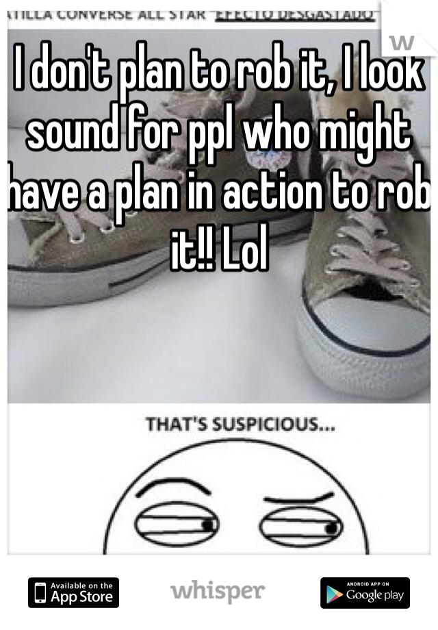 I don't plan to rob it, I look sound for ppl who might have a plan in action to rob it!! Lol