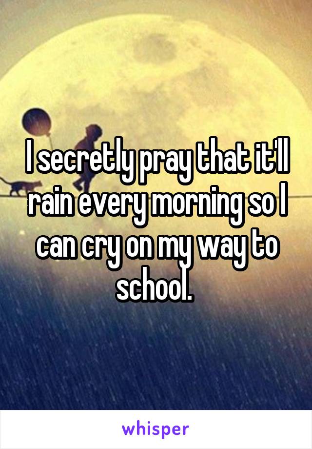 I secretly pray that it'll rain every morning so I can cry on my way to school. 