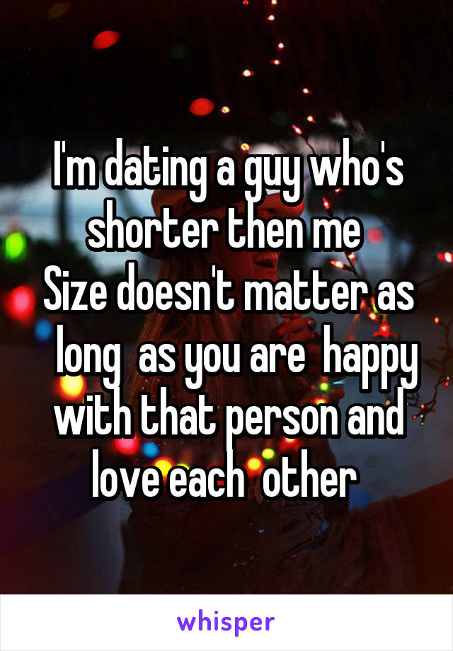 I'm dating a guy who's shorter then me 
Size doesn't matter as   long  as you are  happy with that person and love each  other 