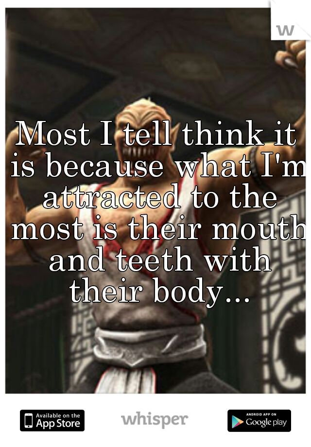 Most I tell think it is because what I'm attracted to the most is their mouth and teeth with their body...