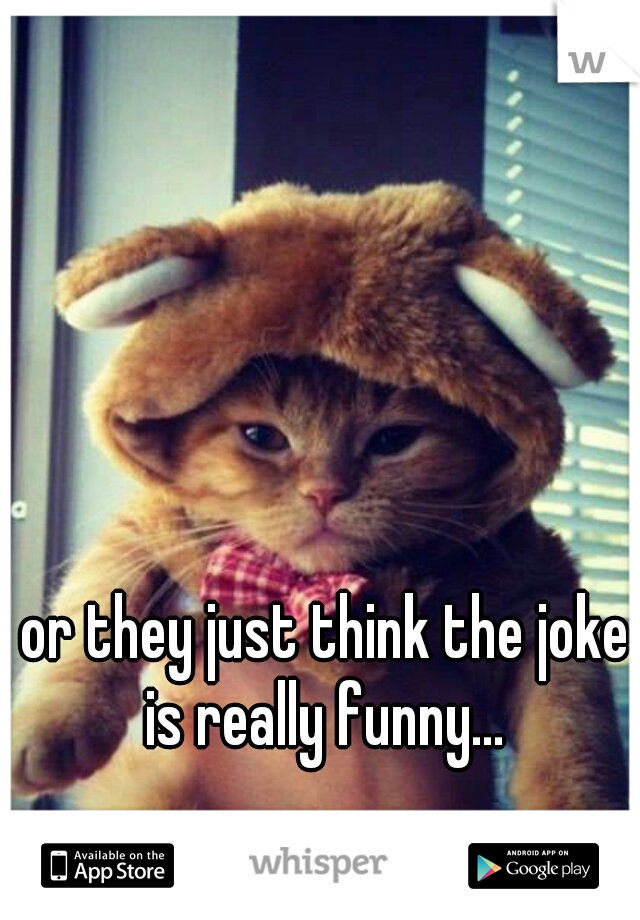or they just think the joke is really funny... 