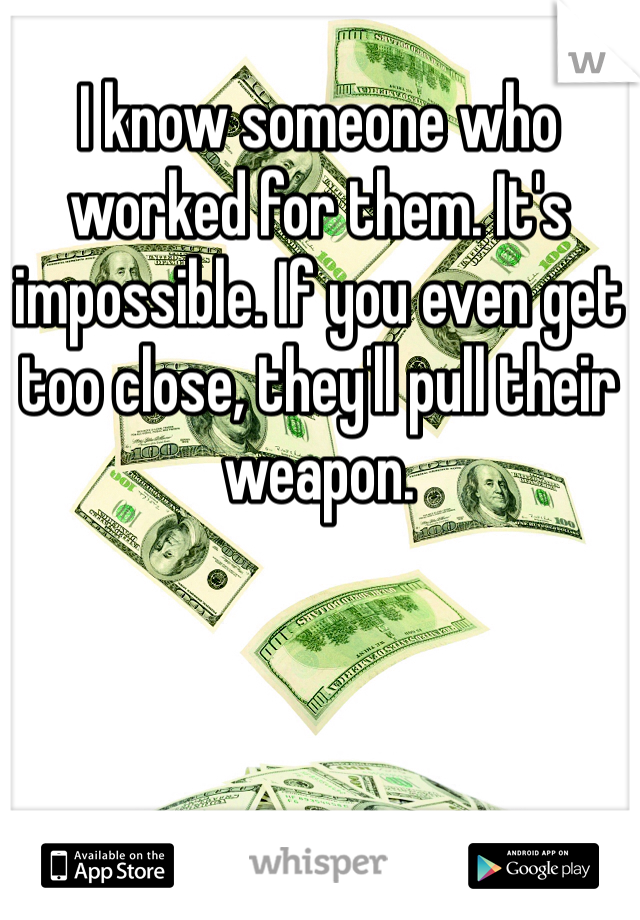 I know someone who worked for them. It's impossible. If you even get too close, they'll pull their weapon. 