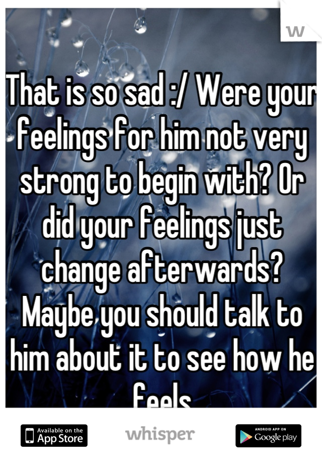 That is so sad :/ Were your feelings for him not very strong to begin with? Or did your feelings just change afterwards? Maybe you should talk to him about it to see how he feels