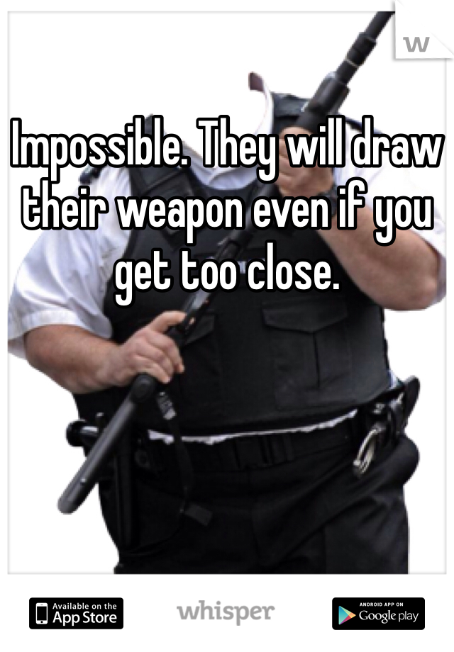 Impossible. They will draw their weapon even if you get too close. 