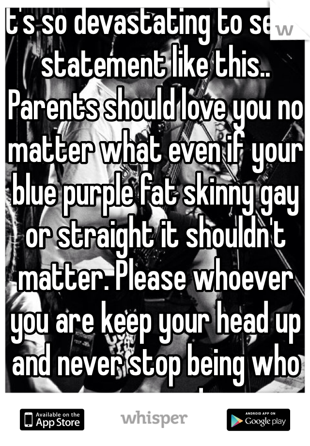 It's so devastating to see a statement like this.. Parents should love you no matter what even if your blue purple fat skinny gay or straight it shouldn't matter. Please whoever you are keep your head up and never stop being who you are ! 