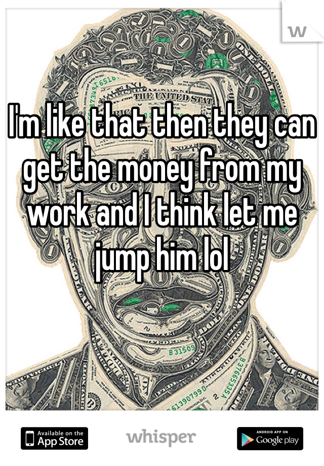 I'm like that then they can get the money from my work and I think let me jump him lol