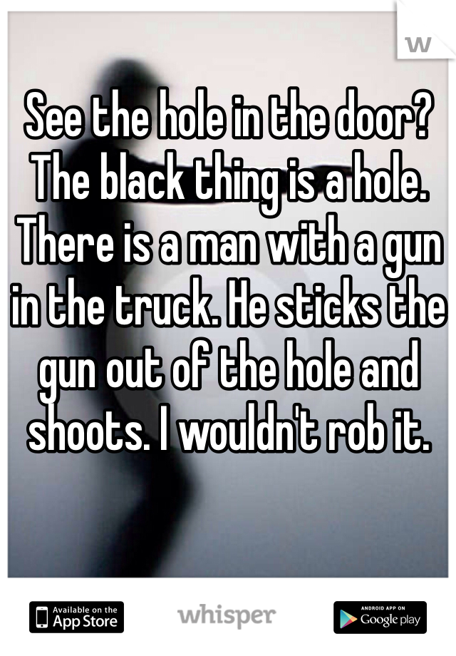 See the hole in the door? The black thing is a hole. There is a man with a gun in the truck. He sticks the gun out of the hole and shoots. I wouldn't rob it.