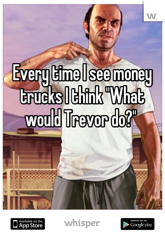 Every time I see money trucks I think "What would Trevor do?" 