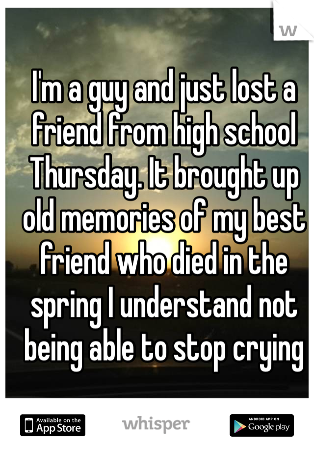 I'm a guy and just lost a friend from high school Thursday. It brought up old memories of my best friend who died in the spring I understand not being able to stop crying 