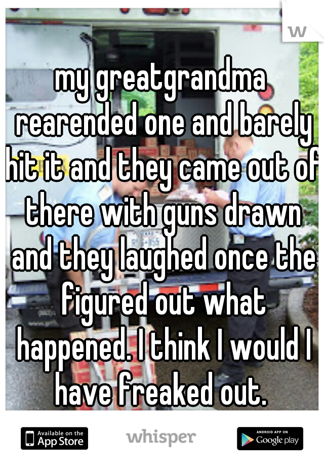 my greatgrandma rearended one and barely hit it and they came out of there with guns drawn and they laughed once the figured out what happened. I think I would I have freaked out. 