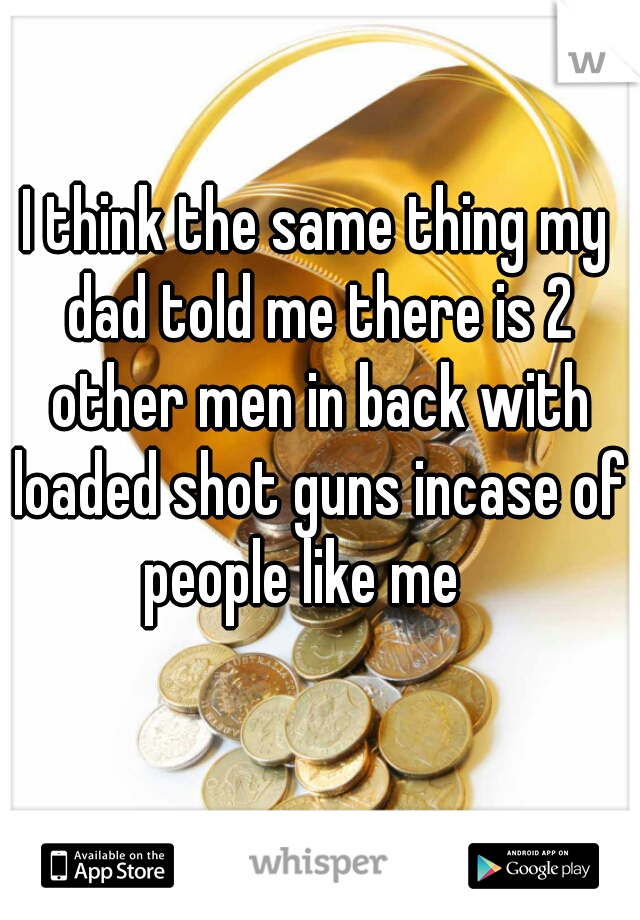 I think the same thing my dad told me there is 2 other men in back with loaded shot guns incase of people like me   