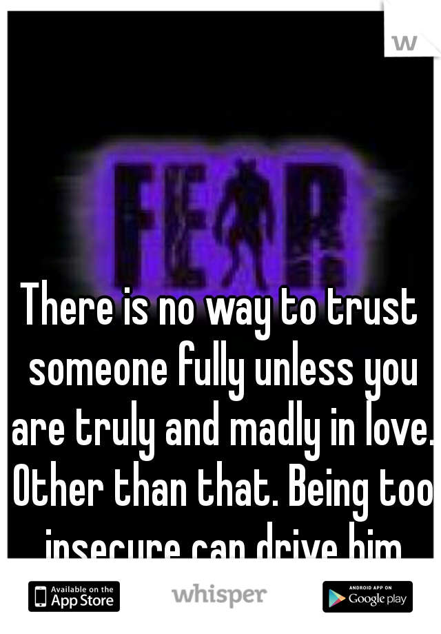 There is no way to trust someone fully unless you are truly and madly in love. Other than that. Being too insecure can drive him away, or worse..