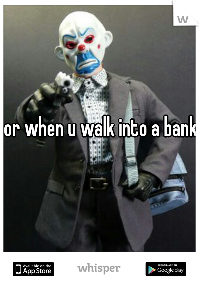 or when u walk into a bank