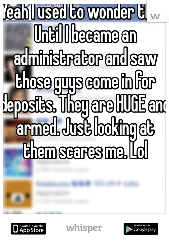 Yeah I used to wonder that. Until I became an administrator and saw those guys come in for deposits. They are HUGE and armed. Just looking at them scares me. Lol