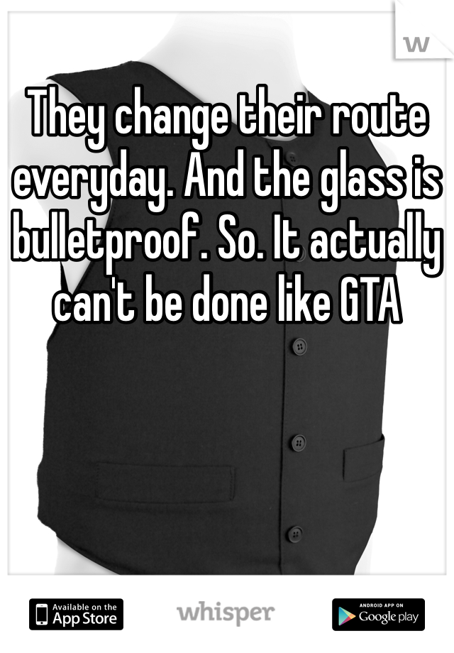 They change their route everyday. And the glass is bulletproof. So. It actually can't be done like GTA 