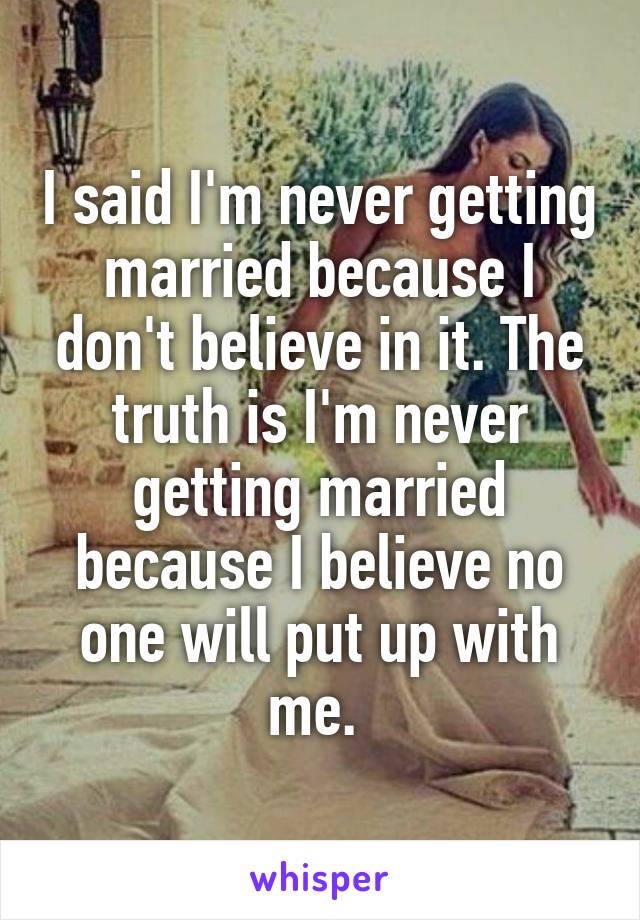 I said I'm never getting married because I don't believe in it. The truth is I'm never getting married because I believe no one will put up with me. 