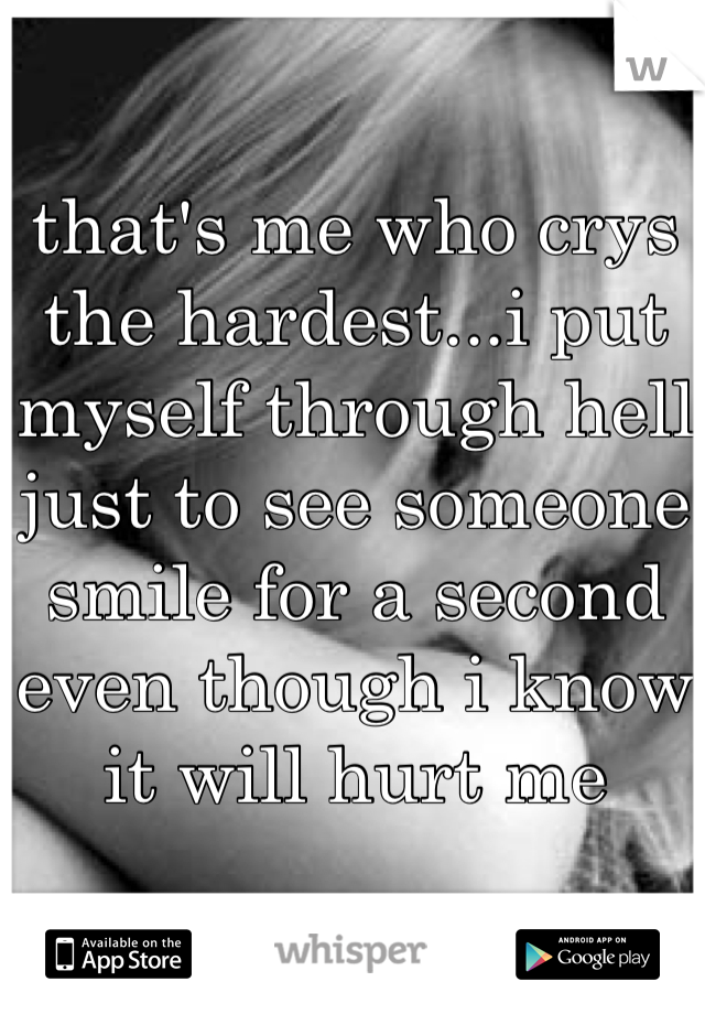 that's me who crys the hardest...i put myself through hell just to see someone smile for a second even though i know it will hurt me