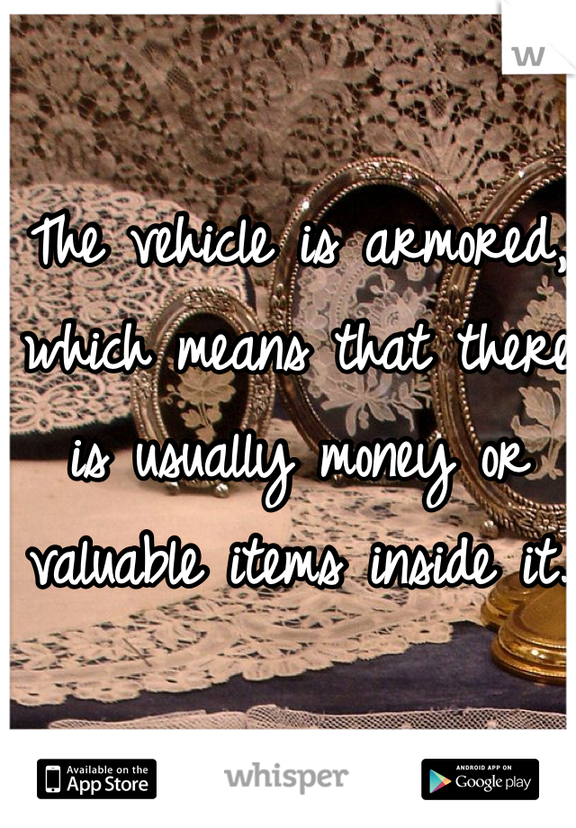 The vehicle is armored, which means that there is usually money or valuable items inside it.