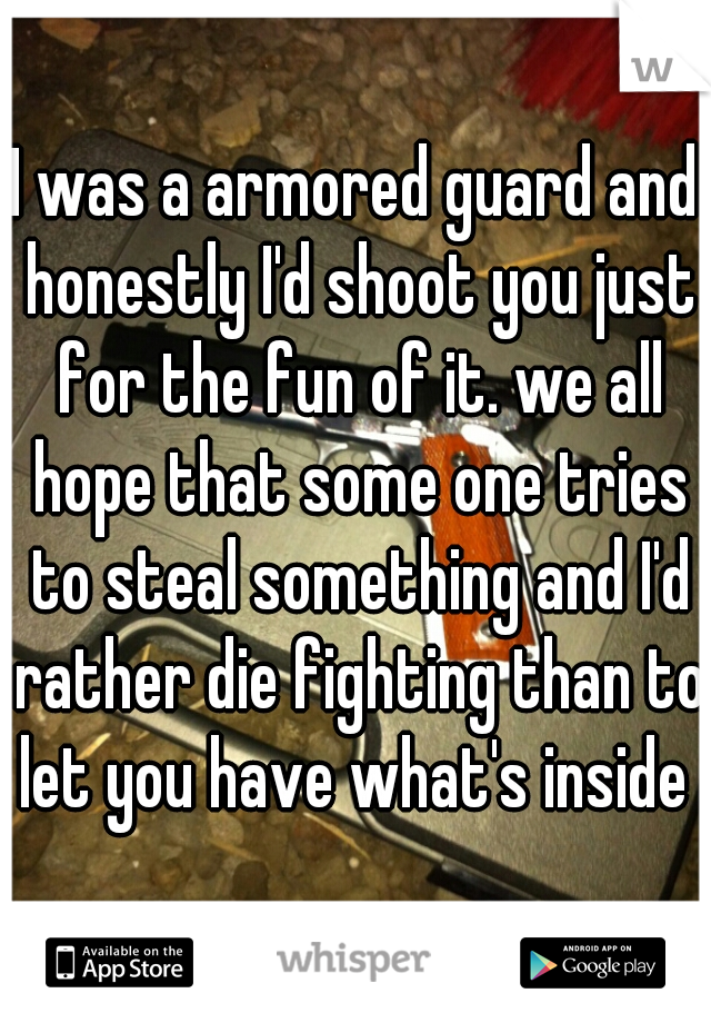 I was a armored guard and honestly I'd shoot you just for the fun of it. we all hope that some one tries to steal something and I'd rather die fighting than to let you have what's inside 