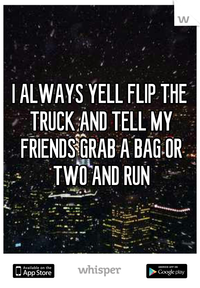 I ALWAYS YELL FLIP THE TRUCK AND TELL MY FRIENDS GRAB A BAG OR TWO AND RUN