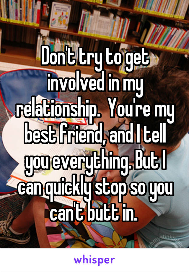 Don't try to get involved in my relationship.  You're my best friend, and I tell you everything. But I can quickly stop so you can't butt in. 