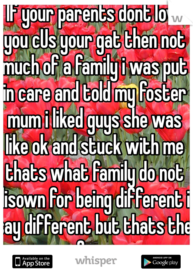 If your parents dont love you cUs your gat then not much of a family i was put in care and told my foster mum i liked guys she was like ok and stuck with me thats what family do not disown for being different i say different but thats the norm for us so....