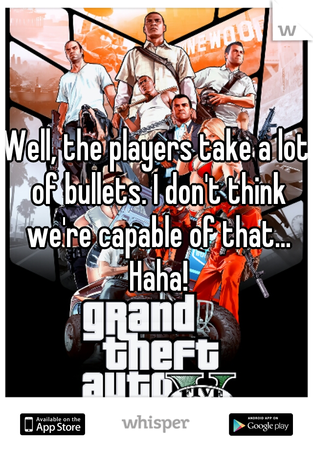 Well, the players take a lot of bullets. I don't think we're capable of that... Haha!