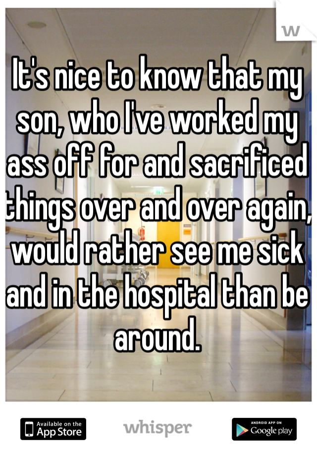 It's nice to know that my son, who I've worked my ass off for and sacrificed things over and over again, would rather see me sick and in the hospital than be around. 