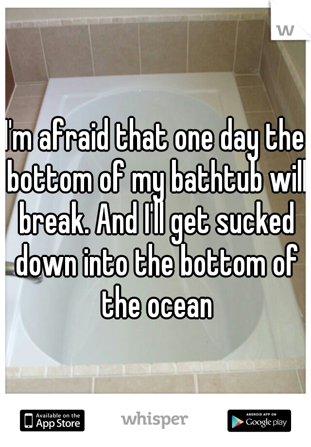 I'm afraid that one day the bottom of my bathtub will break. And I'll get sucked down into the bottom of the ocean