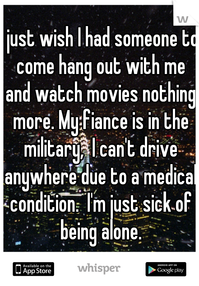 I just wish I had someone to come hang out with me and watch movies nothing more. My fiance is in the military,  I can't drive anywhere due to a medical condition.  I'm just sick of being alone.