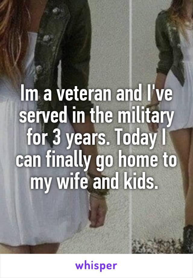 Im a veteran and I've served in the military for 3 years. Today I can finally go home to my wife and kids. 