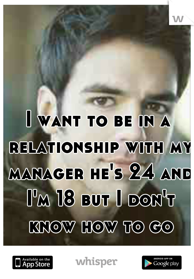 I want to be in a relationship with my manager he's 24 and I'm 18 but I don't know how to go about it 