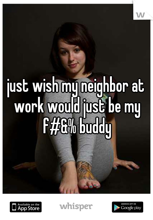 just wish my neighbor at work would just be my f#&% buddy