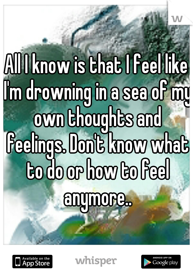 All I know is that I feel like I'm drowning in a sea of my own thoughts and feelings. Don't know what to do or how to feel anymore..